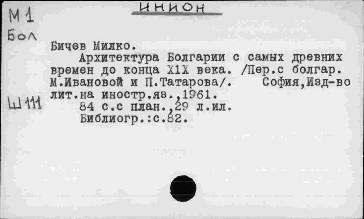 ﻿мі
И Н И О fi
БоЛ.
ШАІ
Бичев Милко.
Архитектура Болгарии времен до конца XIX века. М.Ивановой и П.Татарова/, лит.на иностр.яз.,1961.
84 с.с план.,29 л.ил.
Библиогр.:с.82.
с самых древних /Пер.с болгар.
София,Изд-во